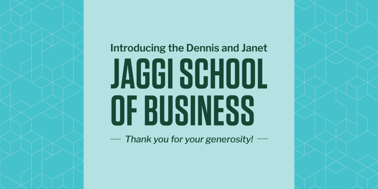 Graphic with text: Introducing the Dennis and Janet JAGGI SCHOOL OF BUSINESS. Thank you for your generosity!