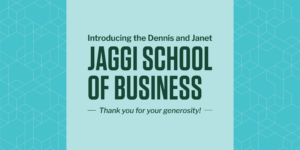 Graphic with text: Introducing the Dennis and Janet JAGGI SCHOOL OF BUSINESS. Thank you for your generosity!